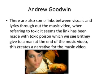 Andrew Goodwin
• There are also some links between visuals and
lyrics through out the music video, when
referring to toxic it seems the link has been
made with toxic poison which we see Britney
give to a man at the end of the music video,
this creates a narrative for the music video.
 