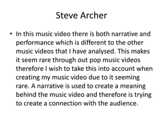 Steve Archer
• In this music video there is both narrative and
performance which is different to the other
music videos that I have analysed. This makes
it seem rare through out pop music videos
therefore I wish to take this into account when
creating my music video due to it seeming
rare. A narrative is used to create a meaning
behind the music video and therefore is trying
to create a connection with the audience.
 