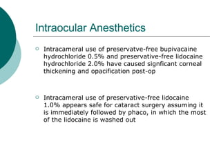 Intraocular Anesthetics Intracameral use of preservatve-free bupivacaine hydrochloride 0.5% and preservative-free lidocaine hydrochloride 2.0% have caused signficant corneal thickening and opacification post-op Intracameral use of preservative-free lidocaine 1.0% appears safe for cataract surgery assuming it is immediately followed by phaco, in which the most of the lidocaine is washed out 