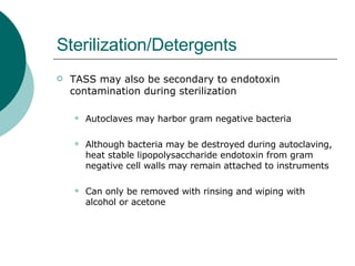 Sterilization/Detergents TASS may also be secondary to endotoxin contamination during sterilization Autoclaves may harbor gram negative bacteria Although bacteria may be destroyed during autoclaving, heat stable lipopolysaccharide endotoxin from gram negative cell walls may remain attached to instruments Can only be removed with rinsing and wiping with alcohol or acetone 