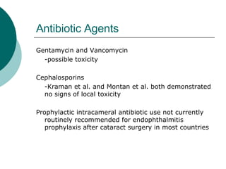 Antibiotic Agents Gentamycin and Vancomycin -possible toxicity Cephalosporins -Kraman et al. and Montan et al. both demonstrated no signs of local toxicity Prophylactic intracameral antibiotic use not currently routinely recommended for endophthalmitis prophylaxis after cataract surgery in most countries 