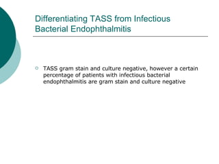 Differentiating TASS from Infectious Bacterial Endophthalmitis TASS gram stain and culture negative, however a certain percentage of patients with infectious bacterial endophthalmitis are gram stain and culture negative 