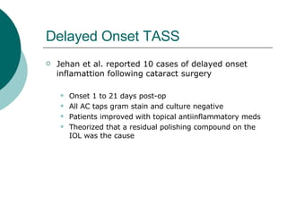 Delayed Onset TASS Jehan et al. reported 10 cases of delayed onset inflamattion following cataract surgery Onset 1 to 21 days post-op All AC taps gram stain and culture negative Patients improved with topical antiinflammatory meds Theorized that a residual polishing compound on the IOL was the cause 