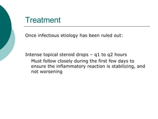Treatment Once infectious etiology has been ruled out: Intense topical steroid drops – q1 to q2 hours Must follow closely during the first few days to ensure the inflammatory reaction is stabilizing, and not worsening  