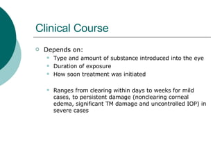 Clinical Course Depends on: Type and amount of substance introduced into the eye Duration of exposure How soon treatment was initiated Ranges from clearing within days to weeks for mild cases, to persistent damage (nonclearing corneal edema, significant TM damage and uncontrolled IOP) in severe cases 