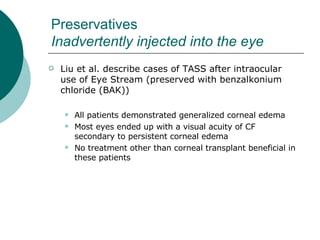 Preservatives  Inadvertently injected into the eye Liu et al. describe cases of TASS after intraocular use of Eye Stream (preserved with benzalkonium chloride (BAK)) All patients demonstrated generalized corneal edema Most eyes ended up with a visual acuity of CF secondary to persistent corneal edema No treatment other than corneal transplant beneficial in these patients 