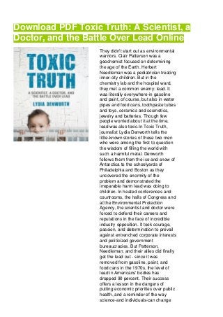 Download PDF Toxic Truth: A Scientist, a
Doctor, and the Battle Over Lead Online
They didn't start out as environmental
warriors. Clair Patterson was a
geochemist focused on determining
the age of the Earth. Herbert
Needleman was a pediatrician treating
inner-city children. But in the
chemistry lab and the hospital ward,
they met a common enemy: lead. It
was literally everywhere-in gasoline
and paint, of course, but also in water
pipes and food cans, toothpaste tubes
and toys, ceramics and cosmetics,
jewelry and batteries. Though few
people worried about it at the time,
lead was also toxic.In Toxic Truth,
journalist Lydia Denworth tells the
little-known stories of these two men
who were among the first to question
the wisdom of filling the world with
such a harmful metal. Denworth
follows them from the ice and snow of
Antarctica to the schoolyards of
Philadelphia and Boston as they
uncovered the enormity of the
problem and demonstrated the
irreparable harm lead was doing to
children. In heated conferences and
courtrooms, the halls of Congress and
at the Environmental Protection
Agency, the scientist and doctor were
forced to defend their careers and
reputations in the face of incredible
industry opposition. It took courage,
passion, and determination to prevail
against entrenched corporate interests
and politicized government
bureaucracies. But Patterson,
Needleman, and their allies did finally
get the lead out - since it was
removed from gasoline, paint, and
food cans in the 1970s, the level of
lead in Americans' bodies has
dropped 90 percent. Their success
offers a lesson in the dangers of
putting economic priorities over public
health, and a reminder of the way
science-and individuals-can change
 