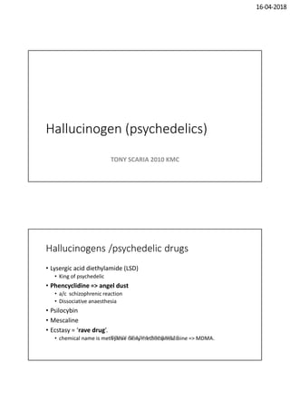 16-04-2018
Hallucinogen (psychedelics)
TONY SCARIA 2010 KMC
Hallucinogens /psychedelic drugs
• Lysergic acid diethylamide (LSD)
• King of psychedelic
• Phencyclidine => angel dust
• a/c schizophrenic reaction
• Dissociative anaesthesia
• Psilocybin
• Mescaline
• Ecstasy = ‘rave drug’.
• chemical name is methylene dioxy methamphetamine => MDMA.TONY SCARIA 2010 KMC
 