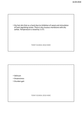 16-04-2018
• Dry hot skin (hot as a hare) due to inhibition of sweat and stimulation
of heat regulating center. There is dry mucous membrane with dry
axillae. Temperature is raised by 1–2°C
TONY SCARIA 2010 KMC
• Delirium
• Drownsiness
• Drunken gait
TONY SCARIA 2010 KMC
 