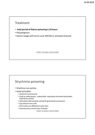 16-04-2018
Treatment
• Fatal period of Datura poisoning is 24 hours.
• Physostigmine
• Gastric lavage with tannic acid, KMnO4 or activated charcoal
TONY SCARIA 2010 KMC
Strychnine poisoning
• Strychnus nux vomica
• Actve principles
• Strychnine and brucine
• Used as cattle poison , rodenticide, respiratory stimulant (stimulates
respiratory centre)
• Stimulates CNS (cerebral cortex) generalised convulsions
• Esp anterior horn cells
• All muscles are affected at same time
• Consciousness remail clear till death
TONY SCARIA 2010 KMC
 