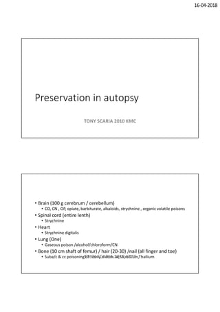 16-04-2018
Preservation in autopsy
TONY SCARIA 2010 KMC
• Brain (100 g cerebrum / cerebellum)
• CO, CN , OP, opiate, barbiturate, alkaloids, strychnine , organic volatile poisons
• Spinal cord (entire lenth)
• Strychnine
• Heart
• Strychnine digitalis
• Lung (One)
• Gaseous poison /alcohol/chloroform/CN
• Bone (10 cm shaft of femur) / hair (20-30) /nail (all finger and toe)
• Suba/c & cc poisoning of heavy metals Ar,Sb,radium,ThalliumTONY SCARIA 2010 KMC
 