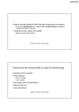 16-04-2018
• Sodium fluoride (10mg/ml Na/K fluoride & 3mg potassium oxalate )
• To preserve blood blood also, added to CSF ,vitreous humour and urine if
alcohol estimation is required
• 30mg Na citrate in place of K oxalate
• Blood in poison with fluoride
TONY SCARIA 2010 KMC
Viscera to be preserved in case of poisoning
• Stomach and its contents
• Small intestine
• 30 cm in adults
• Full in infants
• One kidney (half of each kidney)
• Blood (10-20 ml)
• Urine (30- 50 ml)
TONY SCARIA 2010 KMC
 