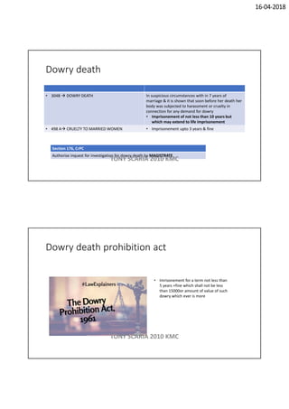 16-04-2018
Dowry death
• 304B  DOWRY DEATH In suspicious circumstances with in 7 years of
marriage & it is shown that soon before her death her
body was subjected to harassment or cruelty in
connection for any demand for dowry
• Imprisonement of not less than 10 years but
which may extend to life imprisonement
• 498 A CRUELTY TO MARRIED WOMEN • Imprisonement upto 3 years & fine
Section 176, CrPC
Authorise inquest for investigation for dowry death by MAGISTRATE
TONY SCARIA 2010 KMC
Dowry death prohibition act
• Imrisonement for a term not less than
5 years +fine which shall not be less
than 15000or amount of value of such
dowry which ever is more
TONY SCARIA 2010 KMC
 