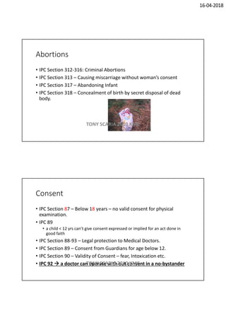 16-04-2018
Abortions
• IPC Section 312-316: Criminal Abortions
• IPC Section 313 – Causing miscarriage without woman’s consent
• IPC Section 317 – Abandoning Infant
• IPC Section 318 – Concealment of birth by secret disposal of dead
body.
TONY SCARIA 2010 KMC
Consent
• IPC Section 87 – Below 18 years – no valid consent for physical
examination.
• IPC 89
• a child < 12 yrs can’t give consent expressed or implied for an act done in
good faith
• IPC Section 88-93 – Legal protection to Medical Doctors.
• IPC Section 89 – Consent from Guardians for age below 12.
• IPC Section 90 – Validity of Consent – fear, Intoxication etc.
• IPC 92  a doctor can operate with out consent in a no-bystanderTONY SCARIA 2010 KMC
 