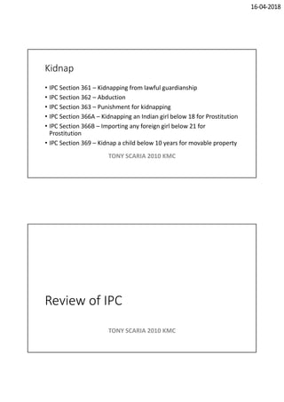 16-04-2018
Kidnap
• IPC Section 361 – Kidnapping from lawful guardianship
• IPC Section 362 – Abduction
• IPC Section 363 – Punishment for kidnapping
• IPC Section 366A – Kidnapping an Indian girl below 18 for Prostitution
• IPC Section 366B – Importing any foreign girl below 21 for
Prostitution
• IPC Section 369 – Kidnap a child below 10 years for movable property
TONY SCARIA 2010 KMC
Review of IPC
TONY SCARIA 2010 KMC
 