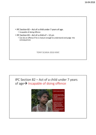 16-04-2018
• IPC Section 82 – Act of a child under 7 years of age.
• Incapable of doing offence
• IPC Section 83 – Act of a child a7 – 12 yrs
• Can do an offence if he is mature enoygh to understand and judge the
consequences
TONY SCARIA 2010 KMC
IPC Section 82 – Act of a child under 7 years
of age Incapable of doing offence
TONY SCARIA 2010 KMC
 