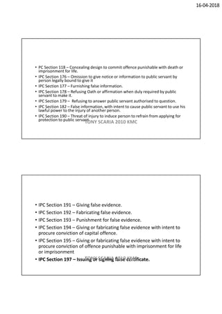 16-04-2018
• PC Section 118 – Concealing design to commit offence punishable with death or
imprisonment for life.
• IPC Section 176 – Omission to give notice or information to public servant by
person legally bound to give it
• IPC Section 177 – Furnishing false information.
• IPC Section 178 – Refusing Oath or affirmation when duly required by public
servant to make it.
• IPC Section 179 – Refusing to answer public servant authorised to question.
• IPC Section 182 – False information, with intent to cause public servant to use his
lawful power to the injury of another person.
• IPC Section 190 – Threat of injury to induce person to refrain from applying for
protection to public servant
TONY SCARIA 2010 KMC
• IPC Section 191 – Giving false evidence.
• IPC Section 192 – Fabricating false evidence.
• IPC Section 193 – Punishment for false evidence.
• IPC Section 194 – Giving or fabricating false evidence with intent to
procure conviction of capital offence.
• IPC Section 195 – Giving or fabricating false evidence with intent to
procure conviction of offence punishable with imprisonment for life
or imprisonment
• IPC Section 197 – Issuing or signing false certificate.TONY SCARIA 2010 KMC
 