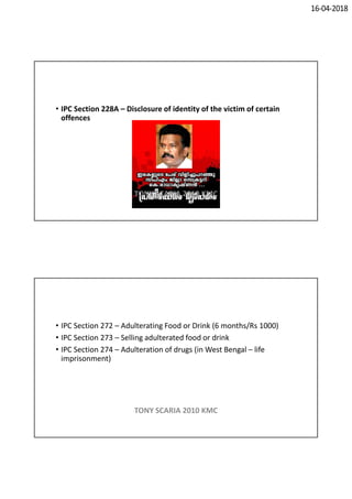 16-04-2018
• IPC Section 228A – Disclosure of identity of the victim of certain
offences
TONY SCARIA 2010 KMC
• IPC Section 272 – Adulterating Food or Drink (6 months/Rs 1000)
• IPC Section 273 – Selling adulterated food or drink
• IPC Section 274 – Adulteration of drugs (in West Bengal – life
imprisonment)
TONY SCARIA 2010 KMC
 