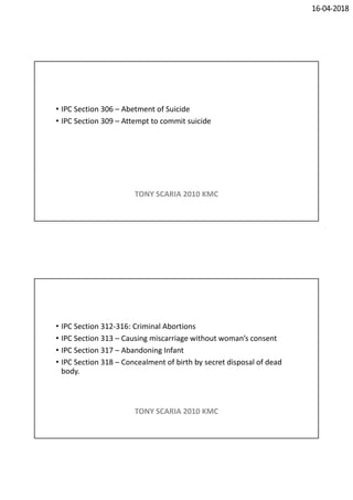 16-04-2018
• IPC Section 306 – Abetment of Suicide
• IPC Section 309 – Attempt to commit suicide
TONY SCARIA 2010 KMC
• IPC Section 312-316: Criminal Abortions
• IPC Section 313 – Causing miscarriage without woman’s consent
• IPC Section 317 – Abandoning Infant
• IPC Section 318 – Concealment of birth by secret disposal of dead
body.
TONY SCARIA 2010 KMC
 