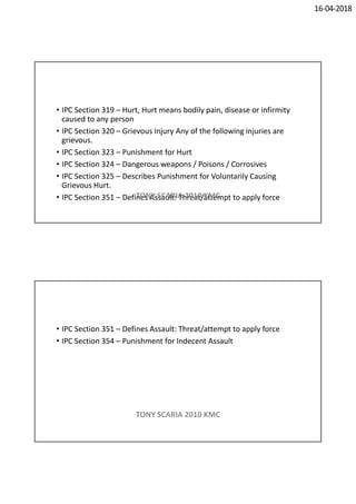 16-04-2018
• IPC Section 319 – Hurt, Hurt means bodily pain, disease or infirmity
caused to any person
• IPC Section 320 – Grievous Injury Any of the following injuries are
grievous.
• IPC Section 323 – Punishment for Hurt
• IPC Section 324 – Dangerous weapons / Poisons / Corrosives
• IPC Section 325 – Describes Punishment for Voluntarily Causing
Grievous Hurt.
• IPC Section 351 – Defines Assault: Threat/attempt to apply forceTONY SCARIA 2010 KMC
• IPC Section 351 – Defines Assault: Threat/attempt to apply force
• IPC Section 354 – Punishment for Indecent Assault
TONY SCARIA 2010 KMC
 