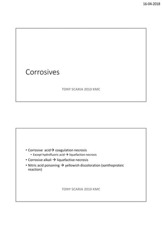 16-04-2018
Corrosives
TONY SCARIA 2010 KMC
• Corrosive acid coagulation necrosis
• Except hydrofluoric acid  liquefaction necrosis
• Corrosive alkali  liquefactive necrosis
• Nitric acid poisoning  yellowish discoloration (xanthoproteic
reaction)
TONY SCARIA 2010 KMC
 