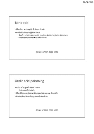 16-04-2018
Boric acid
• Used as antiseptic & insecticide
• Boiled lobster appearance
• Beefy red skin rash mostly in palms & soles buttocks & scrotum
• Intense erythema  fb exfoliatinon
TONY SCARIA 2010 KMC
Oxalic acid poisoning
• Acid of sugar/salt of saurel
• In leaves of rhubarb
• Used for erasing writing and signature illegally
• Corrosive coffee ground vomitus
TONY SCARIA 2010 KMC
 