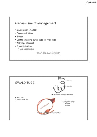 16-04-2018
General line of management
• Stabilisation  ABCD
• Decontamination
• Emesis
• Gastric lavage  ewald tube or ryles tube
• Activated charcoal
• Bowel irrigation
• Late presentation
TONY SCARIA 2010 KMC
EWALD TUBE
• Boa’s tube
• Gastric lavage tube
C/I of gastric lavage
• Kerosene
• Corrosive
TONY SCARIA 2010 KMC
 