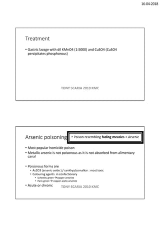 16-04-2018
Treatment
• Gastric lavage with dil KMnO4 (1:5000) and CuSO4 (CuSO4
percipitates phosphorous)
TONY SCARIA 2010 KMC
Arsenic poisoning
• Most popular homicide poison
• Metallic arsenic is not poisonous as it is not absorbed from alimentary
canal
• Poisonous forms are
• As2O3 (arsenic oxide ) / sankhya/somalkar : most toxic
• Colouring agents in confectionary
• Scheeles green copper aresnite
• Paris green  copper aceto arsenite
• Acute or chronic TONY SCARIA 2010 KMC
 