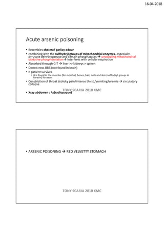16-04-2018
Acute arsenic poisoning
• Resembles cholera/ garlicy odour
• combining with the sulfhydryl groups of mitochondrial enzymes, especially
pyruvate dehydrogenase and certain phosphatases  uncoupling mitochondrial
oxidative phosphorylation interferes with cellular respiration
• Absorbed through GIT  liver >> kidneys > spleen
• Donot cross BBB (not found in brain)
• If patient survives
• it is found in the muscles (for months), bones, hair, nails and skin (sulfhydryl groups in
keratin) for years
• Constriction of throat /colicky pain/intense thirst /vomiting/uremia  circulatory
collapse
• Xray abdomen : As(radiopaque)
TONY SCARIA 2010 KMC
• ARSENIC POISONING  RED VELVETTY STOMACH
TONY SCARIA 2010 KMC
 