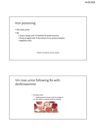 16-04-2018
Iron poisoning
• Vin rose urine
• Rx
• Gastric lavage with 5 % NaHCO3 & desferioxamine
• Plenty of egg & milk  formation of iron protein complex
• Mg(OH)2 orally
TONY SCARIA 2010 KMC
Vin rose urine following Rx with
desferoxamine
TONY SCARIA 2010 KMC
 