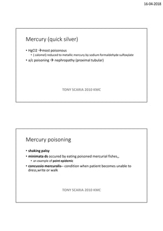 16-04-2018
Mercury (quick silver)
• HgCl2 most poisonous
• ( calomel) reduced to metallic mercury by sodium formaldehyde sulfoxylate
• a/c poisoning  nephropathy (proximal tubular)
TONY SCARIA 2010 KMC
Mercury poisoning
• shaking palsy
• minimata ds occured by eating poisoned mercurial fishes,,
• an example of point epidemic
• concussio mercuralis-- condition when patient becomes unable to
dress,write or walk
TONY SCARIA 2010 KMC
 