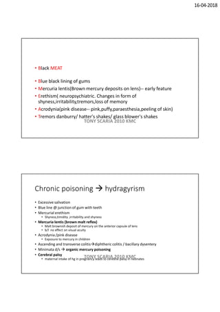 16-04-2018
• Black MEAT
• Blue black lining of gums
• Mercuria lentis(Brown mercury deposits on lens)-- early feature
• Erethism( neuropsychiatric. Changes in form of
shyness,irritability,tremors,loss of memory
• Acrodynia(pink disease-- pink,puffy,paraesthesia,peeling of skin)
• Tremors danburry/ hatter's shakes/ glass blower's shakes
TONY SCARIA 2010 KMC
Chronic poisoning  hydragyrism
• Excessive salivation
• Blue line @ junction of gum with teeth
• Mercurial erethism
• Shyness,timidity ,irritability and shyness
• Mercuria lentis (brown malt reflex)
• Malt brownish deposit of mercury on the anterior capsule of lens
• b/l no effect on visual acuity
• Acrodynia /pink disease
• Exposure to mercury in children
• Ascending and transverse colitisdiphtheric colitis / bacillary dysentery
• Minimata d/s  organic mercury poisoning
• Cerebral palsy
• maternal intake of hg in pregnancy leads to cerebral palsy in neonates
TONY SCARIA 2010 KMC
 