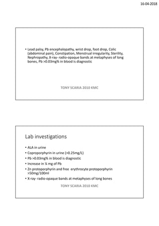 16-04-2018
• Lead palsy, Pb encephalopathy, wrist drop, foot drop, Colic
(abdominal pain), Constipation, Menstrual irregularity, Sterility,
Nephropathy, X-ray- radio-opaque bands at metaphyses of long
bones, Pb >0.03mg% in blood is diagnostic
TONY SCARIA 2010 KMC
Lab investigations
• ALA in urine
• Coproporphyrin in urine (>0.25mg/L)
• Pb >0.03mg% in blood is diagnostic
• Increase in ¼ mg of Pb
• Zn protoporphyrin and free erythrocyte protoporphyrin
>50mg/100ml
• X-ray- radio-opaque bands at metaphyses of long bones
TONY SCARIA 2010 KMC
 