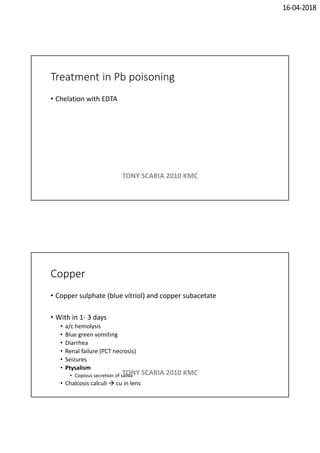 16-04-2018
Treatment in Pb poisoning
• Chelation with EDTA
TONY SCARIA 2010 KMC
Copper
• Copper sulphate (blue vitriol) and copper subacetate
• With in 1- 3 days
• a/c hemolysis
• Blue green vomiting
• Diarrhea
• Renal failure (PCT necrosis)
• Seizures
• Ptysalism
• Copious secretion of saliva
• Chalcosis calculi  cu in lens
TONY SCARIA 2010 KMC
 
