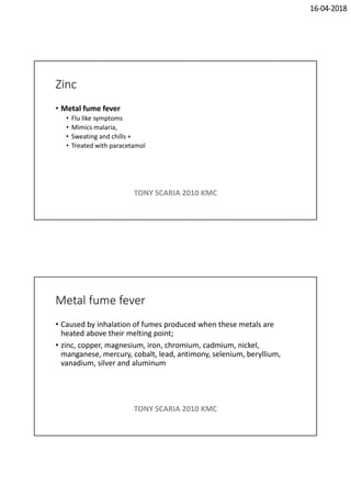 16-04-2018
Zinc
• Metal fume fever
• Flu like symptoms
• Mimics malaria,
• Sweating and chills +
• Treated with paracetamol
TONY SCARIA 2010 KMC
Metal fume fever
• Caused by inhalation of fumes produced when these metals are
heated above their melting point;
• zinc, copper, magnesium, iron, chromium, cadmium, nickel,
manganese, mercury, cobalt, lead, antimony, selenium, beryllium,
vanadium, silver and aluminum
TONY SCARIA 2010 KMC
 