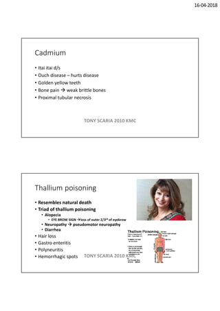 16-04-2018
Cadmium
• Itai itai d/s
• Ouch disease – hurts disease
• Golden yellow teeth
• Bone pain  weak brittle bones
• Proximal tubular necrosis
TONY SCARIA 2010 KMC
Thallium poisoning
• Resembles natural death
• Triad of thallium poisoning
• Alopecia
• EYE BROW SIGN loss of outer 2/3rd of eyebrow
• Neuropathy  pseudomotor neuropathy
• Diarrhea
• Hair loss
• Gastro enteritis
• Polyneuritis
• Hemorrhagic spots TONY SCARIA 2010 KMC
 