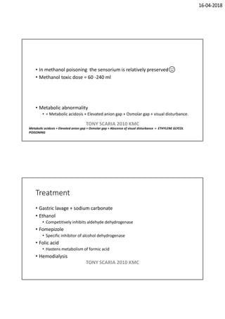 16-04-2018
• In methanol poisoning the sensorium is relatively preserved
• Methanol toxic dose = 60 -240 ml
• Metabolic abnormality
• = Metabolic acidosis + Elevated anion gap + Osmolar gap + visual disturbance.
Metabolic acidosis + Elevated anion gap + Osmolar gap + Abscence of visual disturbance = ETHYLENE GLYCOL
POISONING
TONY SCARIA 2010 KMC
Treatment
• Gastric lavage + sodium carbonate
• Ethanol
• Competitively inhibits aldehyde dehydrogenase
• Fomepizole
• Specific inhibitor of alcohol dehydrogenase
• Folic acid
• Hastens metabolism of formic acid
• Hemodialysis
TONY SCARIA 2010 KMC
 