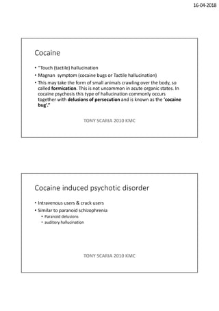 16-04-2018
Cocaine
• “Touch (tactile) hallucination
• Magnan symptom (cocaine bugs or Tactile hallucination)
• This may take the form of small animals crawling over the body, so
called formication. This is not uncommon in acute organic states. In
cocaine psychosis this type of hallucination commonly occurs
together with delusions of persecution and is known as the ‘cocaine
bug’.”
TONY SCARIA 2010 KMC
Cocaine induced psychotic disorder
• Intravenous users & crack users
• Similar to paranoid schizophrenia
• Paranoid delusions
• auditory hallucination
TONY SCARIA 2010 KMC
 