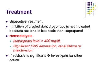 Treatment
   Supportive treatment
   Inhibition of alcohol dehydrogenase is not indicated
    because acetone is less toxic than isopropanol
   Hemodialysis
     Isopropanol level > 400 mg/dL

     Significant CNS depression, renal failure or
       hypotension
   If acidosis is significant  investigate for other
    cause
 