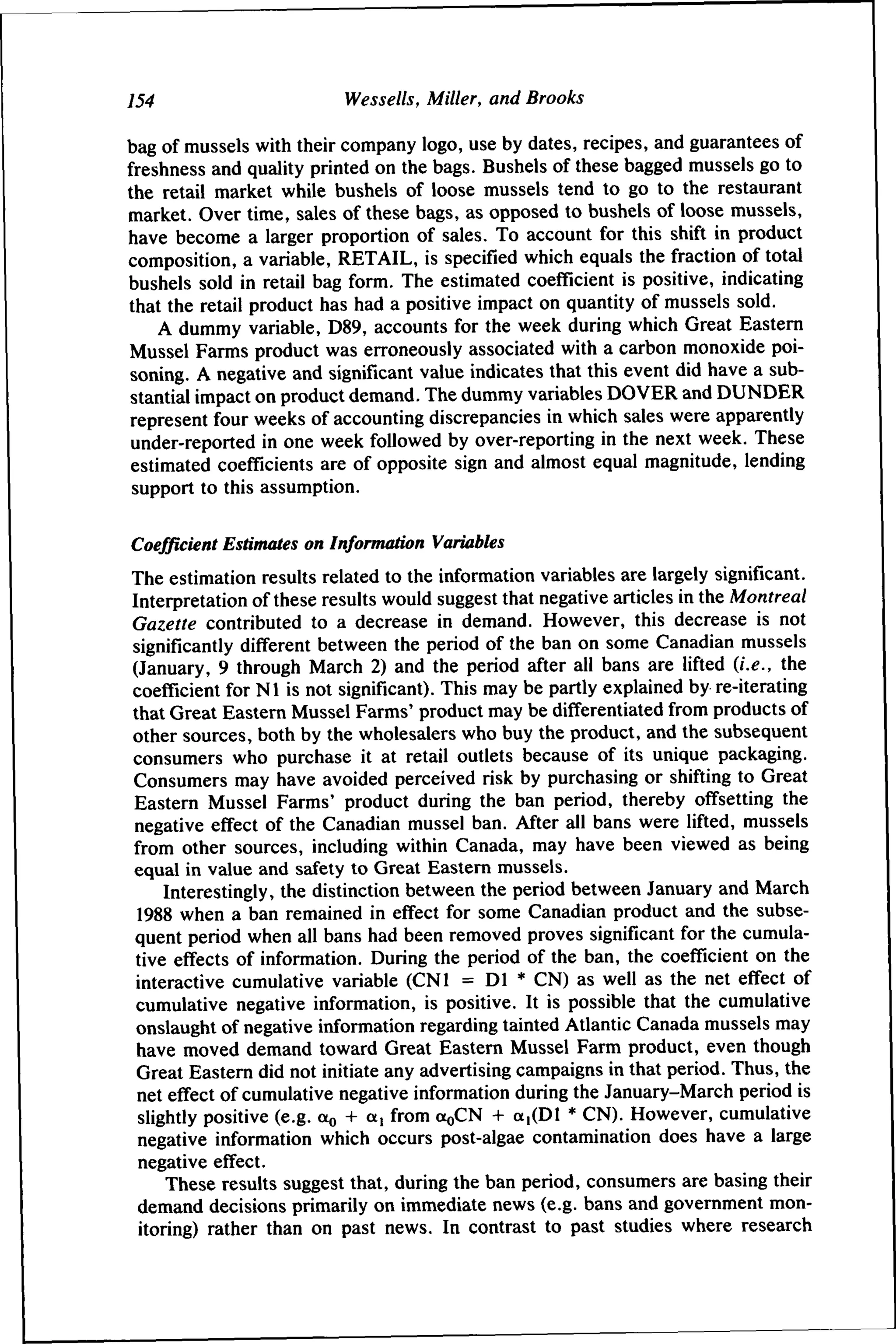 154

Wessells, Miller, and Brooks

bag of mussels with their company logo, use by dates, recipes, and guarantees of
freshness and quality printed on the bags. Bushels of these bagged mussels go to
the retail market while bushels of loose mussels tend to go to the restaurant
market. Over time, sales of these bags, as opposed to bushels of loose mussels,
have become a larger proportion of sales. To account for this shift in product
composition, a variable, RETAIL, is specified which equals the fraction of total
bushels sold in retail bag form. The estimated coefficient is positive, indicating
that the retail product has had a positive impact on quantity of mussels sold.
A dummy variable, D89, accounts for the week during which Great Eastern
Mussel Farms product was erroneously associated with a carbon monoxide poisoning. A negative and significant value indicates that this event did have a substantial impact on product demand. The dummy variables DOVER and DUNDER
represent four weeks of accounting discrepancies in which sales were apparently
under-reported in one week followed by over-reporting in the next week. These
estimated coefficients are of opposite sign and almost equal magnitude, lending
support to this assumption.
Coefficient Estimates on Information Variabtes
The estimation results related to the information variables are largely significant.
Interpretation of these results would suggest that negative articles in the Montreal
Gazette contributed to a decrease in demand. However, this decrease is not
significantly different between the period of the ban on some Canadian mussels
(January, 9 through March 2) and the period after all bans are lifted (i.e., the
coefficient for Nl is not significant). This may be partly explained by re-iterating
that Great Eastern Mussel Farms' product may be differentiated from products of
other sources, both by the wholesalers who buy the product, and the subsequent
consumers who purchase it at retail outlets because of its unique packaging.
Consumers may have avoided perceived risk by purchasing or shifting to Great
Eastern Mussel Farms' product during the ban period, thereby offsetting the
negative effect of the Canadian mussel ban. After all bans were lifted, mussels
from other sources, including within Canada, may have been viewed as being
equal in value and safety to Great Eastern mussels.
Interestingly, the distinction between the period between January and March
1988 when a ban remained in effect for some Canadian product and the subsequent period when all bans had been removed proves significant for the cumulative effects of information. During the period of the ban, the coefficient on the
interactive cumulative variable (CNl = Dl * CN) as well as the net effect of
cumulative negative information, is positive. It is possible that the cumulative
onslaught of negative information regarding tainted Atlantic Canada mussels may
have moved demand toward Great Eastern Mussel Farm product, even though
Great Eastern did not initiate any advertising campaigns in that period. Thus, the
net effect of cumulative negative information during the January-March period is
slightly positive (e.g. ao + a, from aoCN -I- a,(Dl * CN). However, cumulative
negative information which occurs post-algae contamination does have a large
negative effect.
These results suggest that, during the ban period, consumers are basing their
demand decisions primarily on immediate news (e.g. bans and government monitoring) rather than on past news. In contrast to past studies where research

 