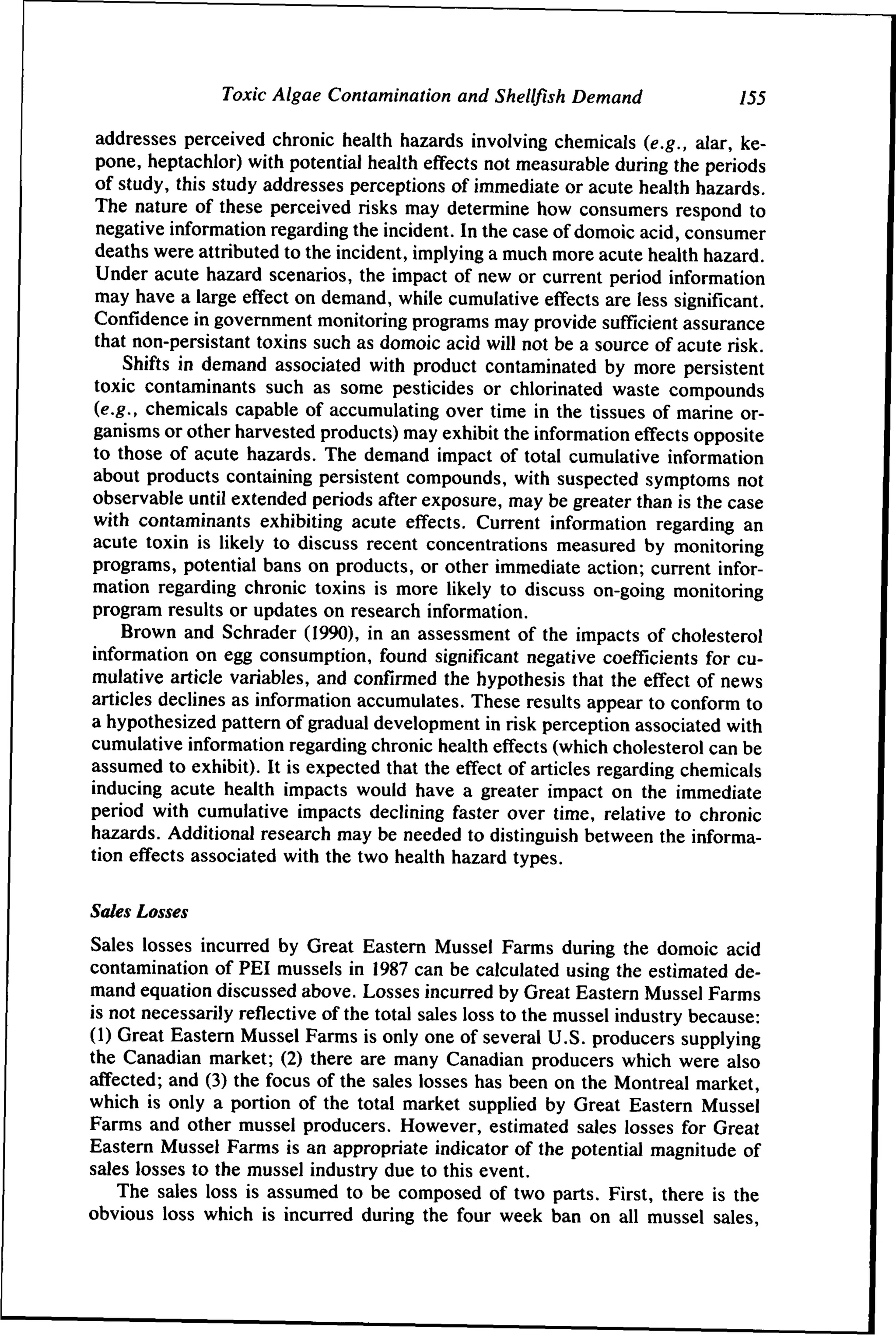 Toxic Algae Contamination and Shellfish Demand

155

addresses perceived chronic health hazards involving chemicals (e.g., alar, kepone, heptachlor) with potential health effects not measurable during the periods
of study, this study addresses perceptions of immediate or acute health hazards.
The nature of these perceived risks may determine how consumers respond to
negative information regarding the incident. In the case of domoic acid, consumer
deaths were attributed to the incident, implying a much more acute health hazard.
Under acute hazard scenarios, the impact of new or current period information
may have a large effect on demand, while cumulative effects are less significant.
Confidence in government monitoring programs may provide sufficient assurance
that non-persistant toxins such as domoic acid will not be a source of acute risk.
Shifts in demand associated with product contaminated by more persistent
toxic contaminants such as some pesticides or chlorinated waste compounds
{e.g., chemicals capable of accumulating over time in the tissues of marine organisms or other harvested products) may exhibit the information effects opposite
to those of acute hazards. The demand impact of total cumulative information
about products containing persistent compounds, with suspected symptoms not
observable until extended periods after exposure, may be greater than is the case
with contaminants exhibiting acute effects. Current information regarding an
acute toxin is likely to discuss recent concentrations measured by monitoring
programs, potential bans on products, or other immediate action; current information regarding chronic toxins is more likely to discuss on-going monitoring
program results or updates on research information.
Brown and Schrader (1990), in an assessment of the impacts of cholesterol
information on egg consumption, found significant negative coefficients for cumulative article variables, and confirmed the hypothesis that the effect of news
articles declines as information accumulates. These results appear to conform to
a hypothesized pattern of gradual development in risk perception associated with
cumulative information regarding chronic health effects (which cholesterol can be
assumed to exhibit). It is expected that the effect of articles regarding chemicals
inducing acute health impacts would have a greater impact on the immediate
period with cumulative impacts declining faster over time, relative to chronic
hazards. Additional research may be needed to distinguish between the information effects associated with the two health hazard types.
Sales Losses
Sales losses incurred by Great Eastern Mussel Farms during the domoic acid
contamination of PEI mussels in 1987 can be calculated using the estimated demand equation discussed above. Losses incurred by Great Eastern Mussel Farms
is not necessarily reflective of the total sales loss to the mussel industry because:
(1) Great Eastern Mussel Farms is only one of several U.S. producers supplying
the Canadian market; (2) there are many Canadian producers which were also
affected; and (3) the focus of the sales losses has been on the Montreal market,
which is only a portion of the total market supplied by Great Eastern Mussel
Farms and other mussel producers. However, estimated sales losses for Great
Eastern Mussel Farms is an appropriate indicator of the potential magnitude of
sales losses to the mussel industry due to this event.
The sales loss is assumed to be composed of two parts. First, there is the
obvious loss which is incurred during the four week ban on all mussel sales.

 
