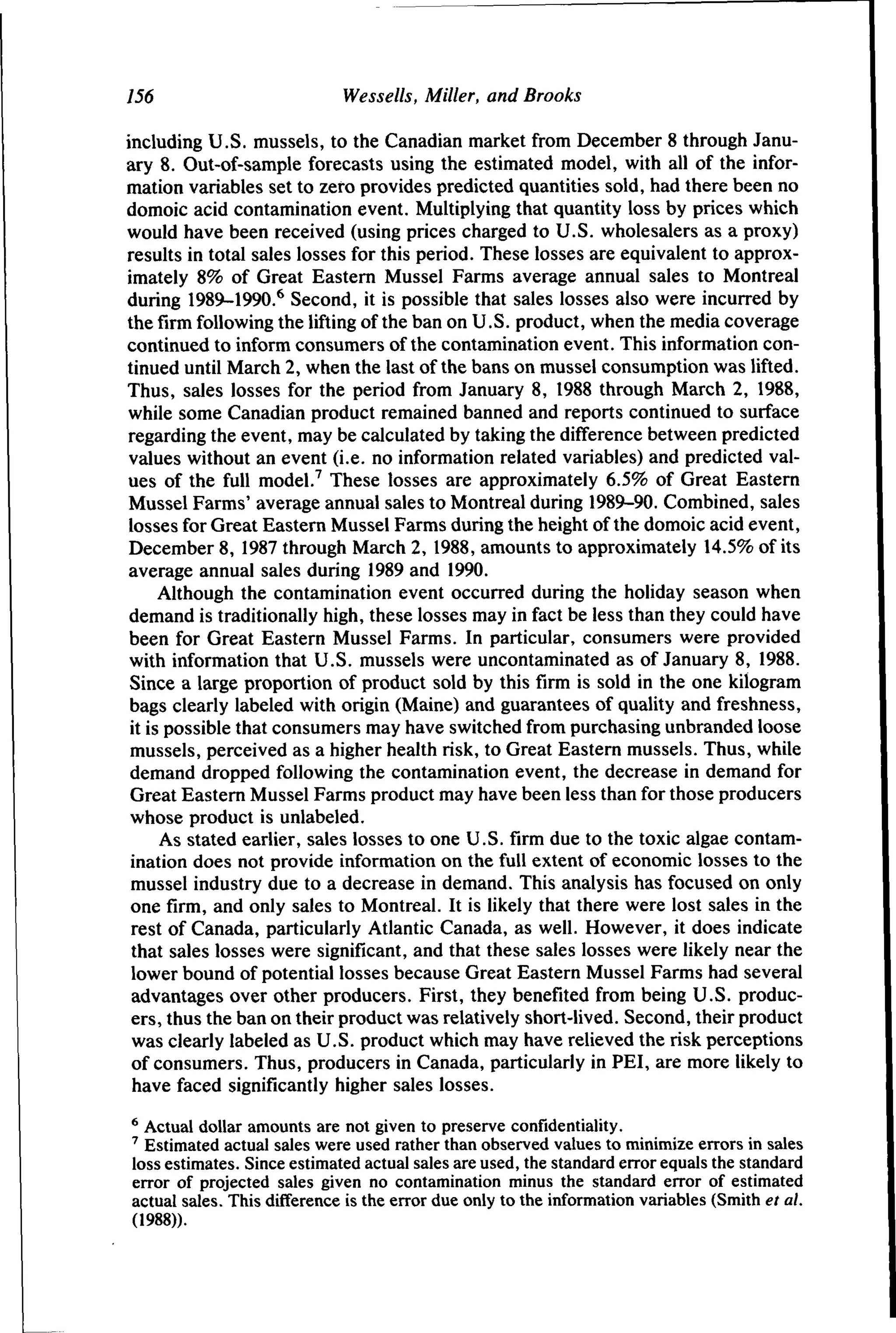 756

Wessells, Miller, and Brooks

including U.S. mussels, to the Canadian market from December 8 through January 8. Out-of-sample forecasts using the estimated model, with all of the information variables set to zero provides predicted quantities sold, had there been no
domoic acid contamination event. Multiplying that quantity loss by prices which
would have been received (using prices charged to U.S. wholesalers as a proxy)
results in total sales losses for this period. These losses are equivalent to approximately 8% of Great Eastern Mussel Farms average annual sales to Montreal
during 1989-1990.^ Second, it is possible that sales losses also were incurred by
the firm following the lifting of the ban on U.S. product, when the media coverage
continued to inform consumers of the contamination event. This information continued until March 2, when the last of the bans on mussel consumption was lifted.
Thus, sales losses for the period from January 8, 1988 through March 2, 1988,
while some Canadian product remained banned and reports continued to surface
regarding the event, may be calculated by taking the difference between predicted
values without an event (i.e. no information related variables) and predicted values of the full model.^ These losses are approximately 6.5% of Great Eastern
Mussel Farms' average annual sales to Montreal during 1989-90. Combined, sales
losses for Great Eastern Mussel Farms during the height of the domoic acid event,
December 8, 1987 through March 2, 1988, amounts to approximately 14.5% of its
average annual sales during 1989 and 1990.
Although the contamination event occurred during the holiday season when
demand is traditionally high, these losses may in fact be less than they could have
been for Great Eastern Mussel Farms. In particular, consumers were provided
with information that U.S. mussels were uncontaminated as of January 8, 1988.
Since a large proportion of product sold by this firm is sold in the one kilogram
bags clearly labeled with origin (Maine) and guarantees of quality and freshness,
it is possible that consumers may have switched from purchasing unbranded loose
mussels, perceived as a higher health risk, to Great Eastern mussels. Thus, while
demand dropped following the contamination event, the decrease in demand for
Great Eastern Mussel Farms product may have been less than for those producers
whose product is unlabeled.
As stated earlier, sales losses to one U.S. firm due to the toxic algae contamination does not provide information on the full extent of economic losses to the
mussel industry due to a decrease in demand. This analysis has focused on only
one firm, and only sales to Montreal. It is likely that there were lost sales in the
rest of Canada, particularly Atlantic Canada, as well. However, it does indicate
that sales losses were significant, and that these sales losses were likely near the
lower bound of potential losses because Great Eastern Mussel Farms had several
advantages over other producers. First, they benefited from being U.S. producers, thus the ban on their product was relatively short-lived. Second, their product
was clearly labeled as U.S. product which may have relieved the risk perceptions
of consumers. Thus, producers in Canada, particularly in PEI, are more likely to
have faced significantly higher sales losses.
* Actual dollar amounts are not given to preserve confidentiality.
^ Estimated actual sales were used rather than observed values to minimize errors in sales
loss estimates. Since estimated actual sales are used, the standard error equals the standard
error of projected sales given no contamination minus the standard error of estimated
actual sales. This difference is the error due only to the information variables (Smith et al.
(1988)).

 