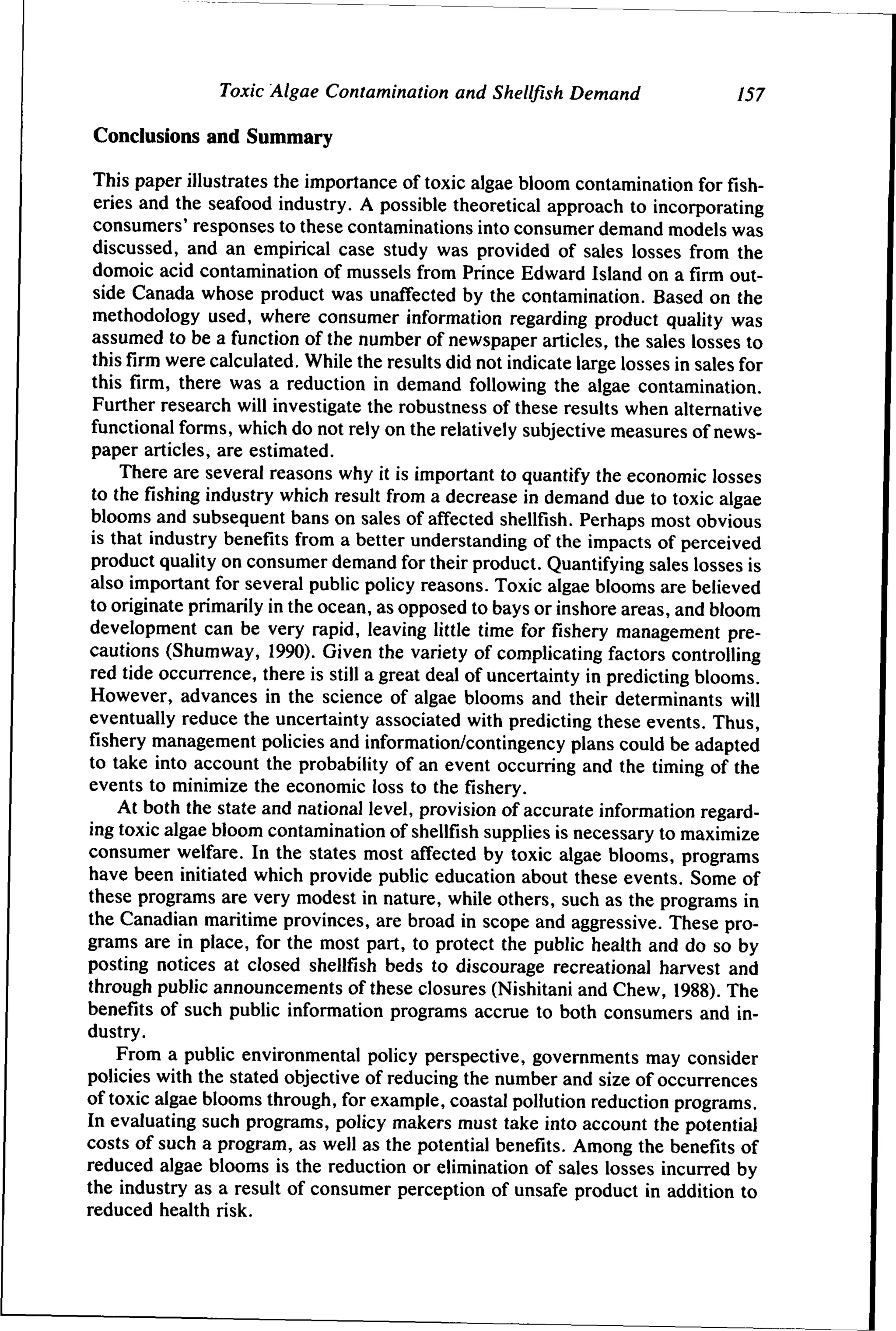 Toxic Algae Contamination and Shellfish Demand

157

Conclusions and Summary
This paper illustrates the importance of toxic algae bloom contamination for fisheries and the seafood industry. A possible theoretical approach to incorporating
consumers' responses to these contaminations into consumer demand models was
discussed, and an empirical case study was provided of sales losses from the
domoic acid contamination of mussels from Prince Edward Island on a firm outside Canada whose product was unaffected by the contamination. Based on the
methodology used, where consumer information regarding product quality was
assumed to be a function of the number of newspaper articles, the sales losses to
this firm were calculated. While the results did not indicate large losses in sales for
this firm, there was a reduction in demand following the algae contamination.
Further research will investigate the robustness of these results when alternative
functional forms, which do not rely on the relatively subjective measures of newspaper articles, are estimated.
There are several reasons why it is important to quantify the economic losses
to the fishing industry which result from a decrease in demand due to toxic algae
blooms and subsequent bans on sales of affected shellfish. Perhaps most obvious
is that industry benefits from a better understanding of the impacts of perceived
product quality on consumer demand for their product. Quantifying sales losses is
also important for several public policy reasons. Toxic algae blooms are believed
to originate primarily in the ocean, as opposed to bays or inshore areas, and bloom
development can be very rapid, leaving little time for fishery management precautions (Shumway, 1990). Given the variety of complicating factors controlling
red tide occurrence, there is still a great deal of uncertainty in predicting blooms.
However, advances in the science of algae blooms and their determinants will
eventually reduce the uncertainty associated with predicting these events. Thus,
fishery management policies and information/contingency plans could be adapted
to take into account the probability of an event occurring and the timing of the
events to minimize the economic loss to the fishery.
At both the state and national level, provision of accurate information regarding toxic algae bloom contamination of shellfish supplies is necessary to maximize
consumer welfare. In the states most affected by toxic algae blooms, programs
have been initiated which provide public education about these events. Some of
these programs are very modest in nature, while others, such as the programs in
the Canadian maritime provinces, are broad in scope and aggressive. These programs are in place, for the most part, to protect the public health and do so by
posting notices at closed shellfish beds to discourage recreational harvest and
through public announcements of these closures (Nishitani and Chew, 1988). The
benefits of such public information programs accrue to both consumers and industry.
From a public environmental policy perspective, governments may consider
policies with the stated objective of reducing the number and size of occurrences
of toxic algae blooms through, for example, coastal pollution reduction programs.
In evaluating such programs, policy makers must take into account the potential
costs of such a program, as well as the potential benefits. Among the benefits of
reduced algae blooms is the reduction or elimination of sales losses incurred by
the industry as a result of consumer perception of unsafe product in addition to
reduced health risk.

 