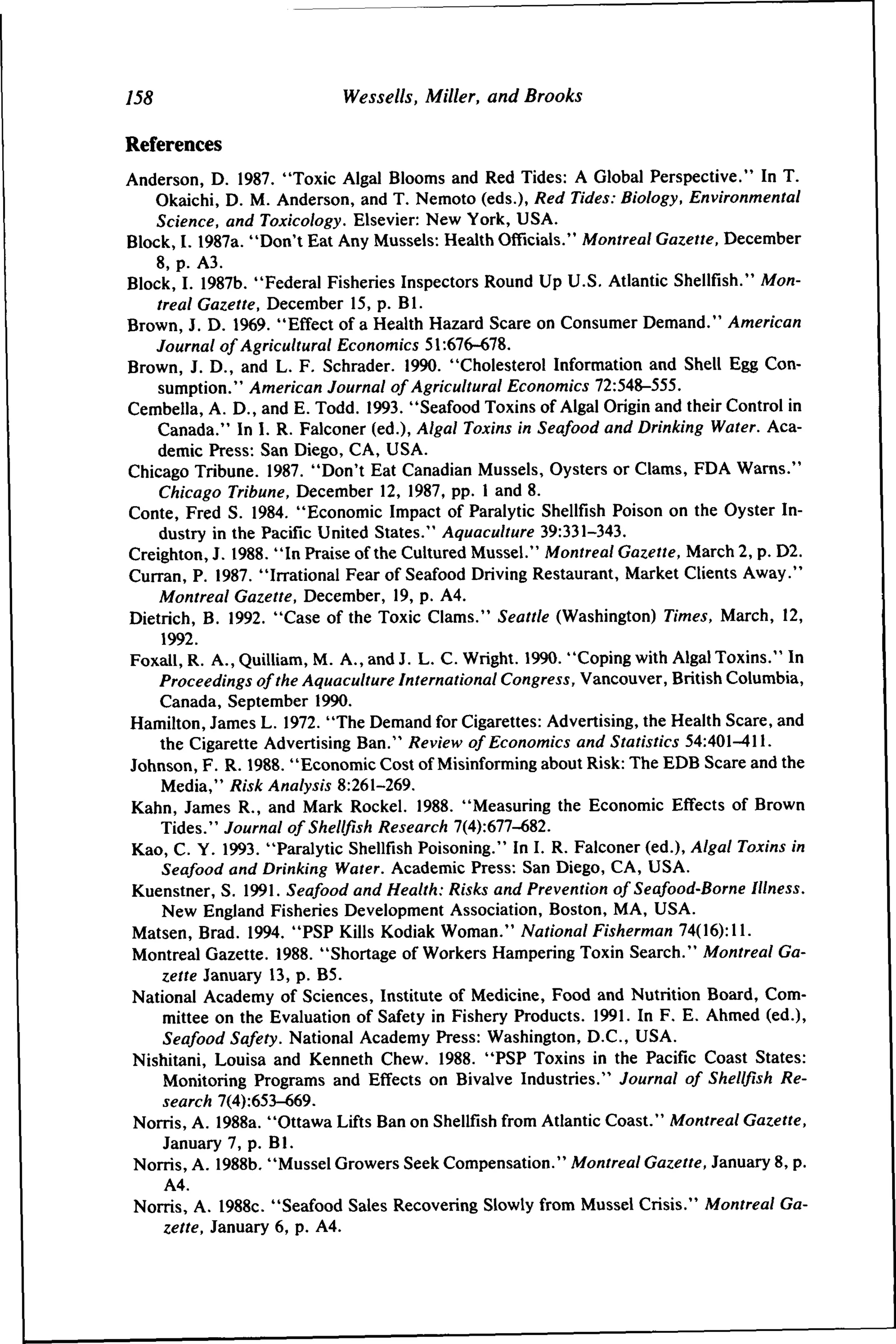 755

Wessells, Miller, and Brooks

References
Anderson, D. 1987. "Toxic Algal Blooms and Red Tides: A Global Perspective." In T.
Okaichi, D. M. Anderson, and T. Nemoto (eds.). Red Tides: Biology, Environmental
Science, and Toxicology. Elsevier: New York, USA.
Block, 1.1987a. "Don't Eat Any Mussels: Health Officials." Montreal Gazette, December
8, p. A3.
Block, I. 1987b. "Federal Fisheries Inspectors Round Up U.S. Atlantic Shellfish." Montreal Gazette, December 15, p. Bl.
Brown, J. D. 1969. "Effect of a Health Hazard Scare on Consumer Demand." American
Journal of Agricultural Economics 51:676-678.
Brown, J. D., and L. F. Schrader. 1990. "Cholesterol Information and Shell Egg Consumption." American Journal of Agricultural Economics 72:548-555.
Cembella, A. D., and E. Todd. 1993. "Seafood Toxins of Algal Origin and their Control in
Canada." In I. R. Falconer (ed.). Algal Toxins in Seafood and Drinking Water. Academic Press: San Diego, CA, USA.
Chicago Tribune. 1987. "Don't Eat Canadian Mussels, Oysters or Clams, FDA Warns."
Chicago Tribune, December 12, 1987, pp. 1 and 8.
Conte, Fred S. 1984. "Economic Impact of Paralytic Shellfish Poison on the Oyster Industry in the Pacific United States." Aquaculture 39:331-343.
Creighton, J. 1988. "In Praise of the Cultured Mussel." Montreal Gazette, March 2, p. D2.
Curran, P. 1987. "Irrational Fear of Seafood Driving Restaurant, Market Clients Away."
Montreal Gazette, December, 19, p. A4.
Dietrich, B. 1992. "Case of the Toxic Clams." Seattle (Washington) Times, March, 12,
1992.
Foxall, R. A., Quilliam, M. A., and J. L. C. Wright. 1990. "Coping with Algal Toxins." In
Proceedings of the Aquaculture International Congress, Vancouver, British Columbia,
Canada, September 1990.
Hamilton, James L. 1972. "The Demand for Cigarettes: Advertising, the Health Scare, and
the Cigarette Advertising Ban." Review of Economics and Statistics 54:401-411.
Johnson, F. R. 1988. "Economic Cost of Misinforming about Risk: The EDB Scare and the
Media," Risk Analysis 8:261-269.
Kahn, James R., and Mark Rockel. 1988. "Measuring the Economic Effects of Brown
Tides." Journal of Shellfish Research 7(4):677-682.
Kao, C. Y. 1993. "Paralytic Shellfish Poisoning." In I. R. Falconer (ed.). Algal Toxins in
Seafood and Drinking Water. Academic Press: San Diego, CA, USA.
Kuenstner, S. 1991. Seafood and Health: Risks and Prevention of Seafood-Borne Illness.
New England Fisheries Development Association, Boston, MA, USA.
Matsen, Brad. 1994. "PSP Kills Kodiak Woman." National Fisherman 74(16): 11.
Montreal Gazette. 1988. "Shortage of Workers Hampering Toxin Search." Montreal Gazette January 13, p. B5.
National Academy of Sciences, Institute of Medicine, Food and Nutrition Board, Committee on the Evaluation of Safety in Fishery Products. 1991. In F. E. Ahmed (ed.).
Seafood Safety. National Academy Press: Washington, D.C, USA.
Nishitani, Louisa and Kenneth Chew. 1988. "PSP Toxins in the Pacific Coast States:
Monitoring Programs and Effects on Bivalve Industries." Journal of Shellfish Research 7(4):653-669.
Norris, A. 1988a. "Ottawa Lifts Ban on Shellfish from Atlantic Coast." Montreal Gazette,
January 7, p. Bl.
Norris, A. 1988b. "Mussel Growers Seek Compensation." Montreal Gazette, January 8, p.
A4.
Norris, A. 1988c. "Seafood Sales Recovering Slowly from Mussel Crisis." Montreal Gazette, January 6, p. A4.

 