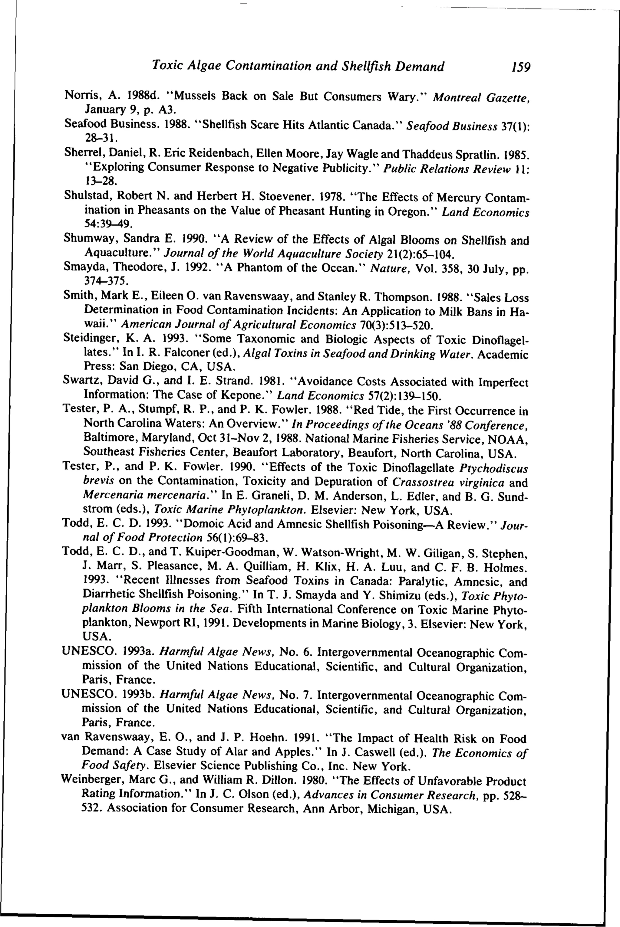 Toxic Algae Contamination and Shellfish Demand

159

Norris, A. 1988d. "Mussels Back on Sale But Consumers Wary." Montreal Gazette,
January 9, p. A3.
Seafood Business. 1988. "Shellfish Scare Hits Atlantic Canada." Seafood Business 37(1)28-31.
Sherrel, Daniel, R. Eric Reidenbach, Ellen Moore, Jay Wagle and Thaddeus Spratlin. 1985.
"Exploring Consumer Response to Negative Publicity." Public Relations Review 11;
13-28.
Shulstad, Robert N. and Herbert H. Stoevener. 1978. "The Effects of Mercury Contamination in Pheasants on the Value of Pheasant Hunting in Oregon." Land Economics
Shumway, Sandra E. 1990. "A Review of the Effects of Algal Blooms on Shellfish and
Aquaculture." Journal of the World Aquaculture Society 21(2):65-104.
Smayda, Theodore, J. 1992. "A Phantom of the Ocean." Nature, Vol. 358, 30 July, pp.
374-375.
Smith, Mark E., Eileen O. van Ravenswaay, and Stanley R. Thompson. 1988. "Sales Loss
Determination in Food Contamination Incidents: An Application to Milk Bans in Hawaii." American Journal of Agricultural Economics 70(3):513-520.
Steidinger, K. A. 1993. "Some Taxonomic and Biologic Aspects of Toxic Dinoflagellates." In I. R. Falconer (ed.), A/ga/ Toxins in Seafood and Drinking Water. Academic
Press: San Diego, CA, USA.
Swartz, David G., and I. E. Strand. 1981. "Avoidance Costs Associated with Imperfect
Information: The Case of Kepone." Land Economics 57(2): 139^150.
Tester, P. A., Stumpf, R. P., and P. K. Fowler. 1988. "Red Tide, the First Occurrence in
North Carolina Waters: An Overview." In Proceedings of the Oceans '88 Conference,
Baltimore, Maryland, Oct 31-Nov 2, 1988. National Marine Fisheries Service, NOAA,
Southeast Fisheries Center, Beaufort Laboratory, Beaufort, North Carolina, USA.
Tester, P., and P. K. Fowler. 1990. "Effects of the Toxic Dinoflagellate Ptychodiscus
brevis on the Contamination, Toxicity and Depuration of Crassostrea virginica and
Mercenaria mercenaria." In E. Graneli, D. M. Anderson, L. Edler, and B. G. Sundstrom (eds.). Toxic Marine Phytoplankton. Eisevier: New York, USA.
Todd, E. C. D. 1993. "Domoic Acid and Amnesic Shellfish Poisoning—A Review." Journal of Food Protection 56(l):69-83.
Todd, E. C. D., and T. Kuiper-Goodman, W. Watson-Wright, M. W. Giligan, S. Stephen,
J. Marr, S. Pleasance, M. A. Quilliam, H. Klix, H. A. Luu, and C. F. B. Holmes.
1993. "Recent Illnesses from Seafood Toxins in Canada: Paralytic, Amnesic, and
Diarrhetic Shellfish Poisoning." In T. J. Smayda and Y. Shimizu (eds.). Toxic Phytoplankton Blooms in the Sea. Fifth International Conference on Toxic Marine Phytoplankton, Newport RI, 1991. Developments in Marine Biology, 3. Eisevier: New York,
USA.
UNESCO. 1993a. Harmful Algae News, No. 6. Intergovernmental Oceanographic Commission of the United Nations Educational, Scientific, and Cultural Organization,
Paris, France.
UNESCO. 1993b. Harmful Algae News, No. 7. Intergovernmental Oceanographic Commission of the United Nations Educational, Scientific, and Cultural Organization,
Paris, France.
van Ravenswaay, E. 0., and J. P. Hoehn. 1991. "The Impact of Health Risk on Food
Demand: A Case Study of Alar and Apples." In J. Caswell (ed.). The Economics of
Food Safety. Eisevier Science Publishing Co., Inc. New York.
Weinberger, Marc G., and William R. Dillon. 1980. "The Effects of Unfavorable Product
Rating Information." In J. C. Olson (ed.). Advances in Consumer Research, pp. 528532. Association for Consumer Research, Ann Arbor, Michigan, USA.

 