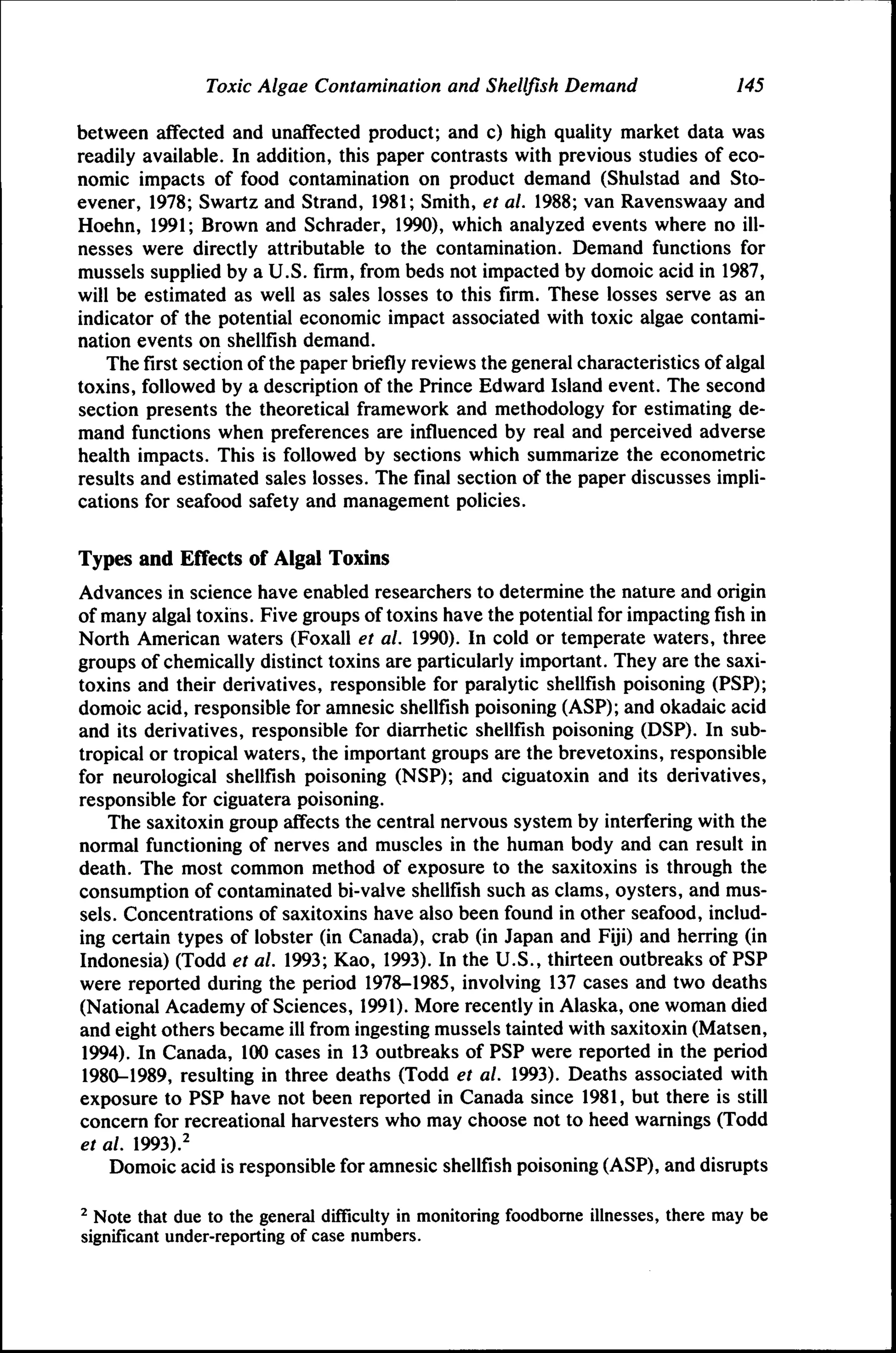 Toxic Algae Contamination and Shellfish Demand

145

between affected and unaffected product; and c) high quality market data was
readily available. In addition, this paper contrasts with previous studies of economic impacts of food contamination on product demand (Shulstad and Stoevener, 1978; Swartz and Strand, 1981; Smith, et al. 1988; van Ravenswaay and
Hoehn, 1991; Brown and Schrader, 1990), which analyzed events where no illnesses were directly attributable to the contamination. Demand functions for
mussels supplied by a U.S. firm, from beds not impacted by domoic acid in 1987,
will be estimated as well as sales losses to this firm. These losses serve as an
indicator of the potential economic impact associated with toxic algae contamination events on shellfish demand.
The first section of the paper briefly reviews the general characteristics of algal
toxins, followed by a description of the Prince Edward Island event. The second
section presents the theoretical framework and methodology for estimating demand functions when preferences are influenced by real and perceived adverse
health impacts. This is followed by sections which summarize the econometric
results and estimated sales losses. The final section of the paper discusses implications for seafood safety and management policies.
Types and Effects of Algal Toxins
Advances in science have enabled researchers to determine the nature and origin
of many algal toxins. Five groups of toxins have the potential for impacting fish in
North American waters (Foxall et al. 1990). In cold or temperate waters, three
groups of chemically distinct toxins are particularly important. They are the saxitoxins and their derivatives, responsible for paralytic shellfish poisoning (PSP);
domoic acid, responsible for amnesic shellfish poisoning (ASP); and okadaic acid
and its derivatives, responsible for diarrhetic shellfish poisoning (DSP). In subtropical or tropical waters, the important groups are the brevetoxins, responsible
for neurological shellfish poisoning (NSP); and ciguatoxin and its derivatives,
responsible for ciguatera poisoning.
The saxitoxin group affects the central nervous system by interfering with the
normal functioning of nerves and muscles in the human body and can result in
death. The most common method of exposure to the saxitoxins is through the
consumption of contaminated bi-valve shellfish such as clams, oysters, and mussels. Concentrations of saxitoxins have also been found in other seafood, including certain types of lobster (in Canada), crab (in Japan and Fiji) and herring (in
Indonesia) (Todd et al. 1993; Kao, 1993). In the U.S., thirteen outbreaks of PSP
were reported during the period 1978-1985, involving 137 cases and two deaths
(National Academy of Sciences, 1991). More recently in Alaska, one woman died
and eight others became ill from ingesting mussels tainted with saxitoxin (Matsen,
1994). In Canada, 100 cases in 13 outbreaks of PSP were reported in the period
1980-1989, resulting in three deaths (Todd et al. 1993). Deaths associated with
exposure to PSP have not been reported in Canada since 1981, but there is still
concern for recreational harvesters who may choose not to heed warnings (Todd
et al. 1993).^
Domoic acid is responsible for amnesic shellfish poisoning (ASP), and disrupts
^ Note that due to the general difficulty in monitoring foodbome illnesses, there may be
significant under-reporting of case numbers.

 