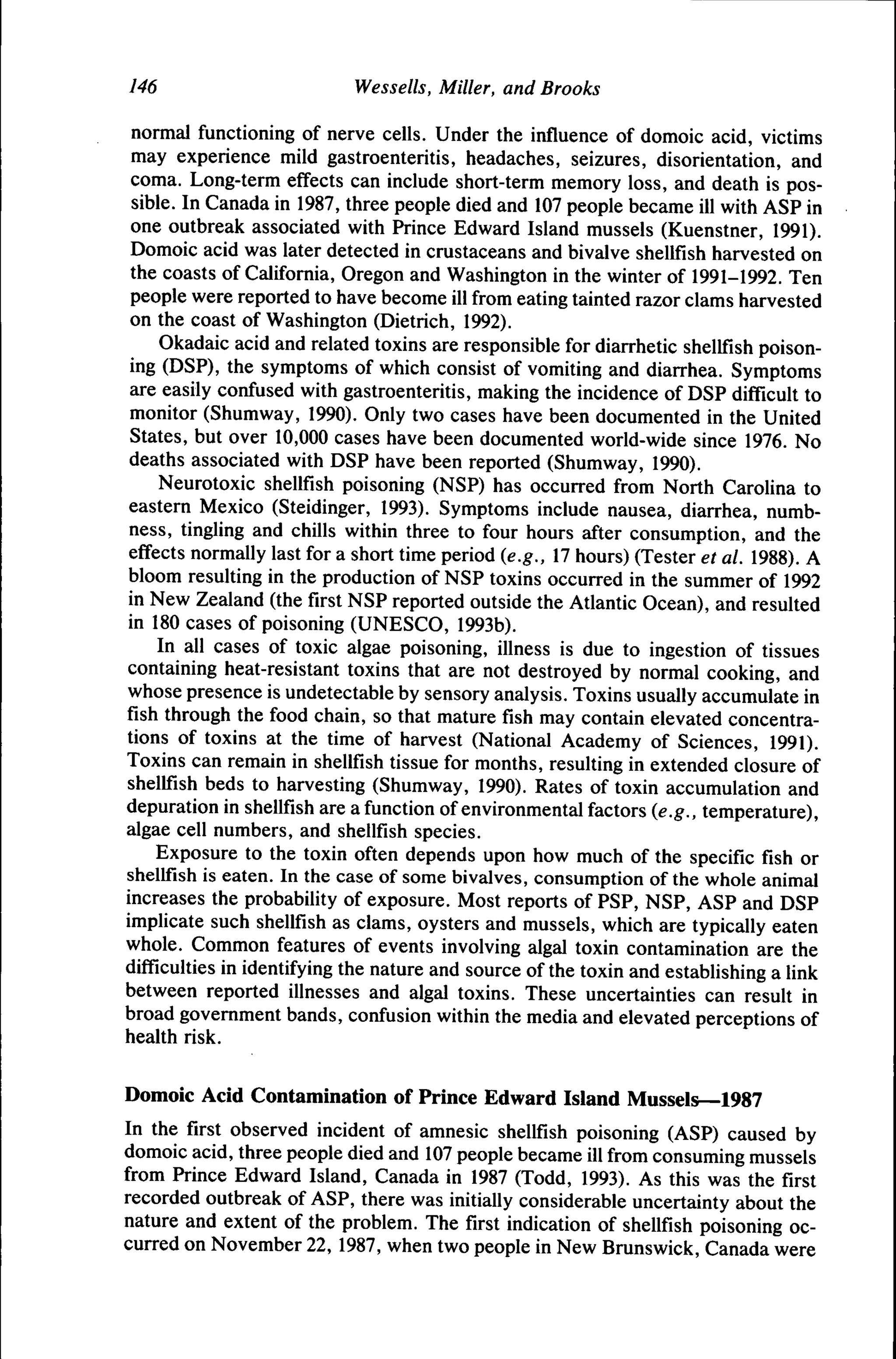 146

Wessells, Miller, and Brooks

normal functioning of nerve cells. Under the infiuence of domoic acid, victims
may experience mild gastroenteritis, headaches, seizures, disorientation, and
coma. Long-term effects can include short-term memory loss, and death is possible. In Canada in 1987, three people died and 107 people became ill with ASP in
one outbreak associated with Prince Edward Island mussels (Kuenstner, 1991).
Domoic acid was later detected in crustaceans and bivalve shellfish harvested on
the coasts of California, Oregon and Washington in the winter of 1991-1992. Ten
people were reported to have become ill from eating tainted razor clams harvested
on the coast of Washington (Dietrich, 1992).
Okadaic acid and related toxins are responsible for diarrhetic shellfish poisoning (DSP), the symptoms of which consist of vomiting and diarrhea. Symptoms
are easily confused with gastroenteritis, making the incidence of DSP difficult to
monitor (Shumway, 1990). Only two cases have been documented in the United
States, but over 10,000 cases have been documented world-wide since 1976. No
deaths associated with DSP have been reported (Shumway, 1990).
Neurotoxic shellfish poisoning (NSP) has occurred from North Carolina to
eastern Mexico (Steidinger, 1993). Symptoms include nausea, diarrhea, numbness, tingling and chills within three to four hours after consumption, and the
effects normally last for a short time period (e.g., 17 hours) (Tester et al. 1988). A
bloom resulting in the production of NSP toxins occurred in the summer of 1992
in New Zealand (the first NSP reported outside the Atlantic Ocean), and resulted
in 180 cases of poisoning (UNESCO, 1993b).
In all cases of toxic algae poisoning, illness is due to ingestion of tissues
containing heat-resistant toxins that are not destroyed by normal cooking, and
whose presence is undetectable by sensory analysis. Toxins usually accumulate in
fish through the food chain, so that mature fish may contain elevated concentrations of toxins at the time of harvest (National Academy of Sciences, 1991).
Toxins can remain in shellfish tissue for months, resulting in extended closure of
shellfish beds to harvesting (Shumway, 1990). Rates of toxin accumulation and
depuration in shellfish are a function of environmental factors (e.g., temperature),
algae cell numbers, and shellfish species.
Exposure to the toxin often depends upon how much of the specific fish or
shellfish is eaten. In the case of some bivalves, consumption of the whole animal
increases the probability of exposure. Most reports of PSP, NSP, ASP and DSP
implicate such shellfish as clams, oysters and mussels, which are typically eaten
whole. Common features of events involving algal toxin contamination are the
difficulties in identifying the nature and source of the toxin and establishing a link
between reported illnesses and algal toxins. These uncertainties can result in
broad government bands, confusion within the media and elevated perceptions of
health risk.
Domoic Acid Contamination of Prince Edward Island Mussels—1987
In the first observed incident of amnesic shellfish poisoning (ASP) caused by
domoic acid, three people died and 107 people became ill from consuming mussels
from Prince Edward Island, Canada in 1987 (Todd, 1993). As this was the first
recorded outbreak of ASP, there was initially considerable uncertainty about the
nature and extent of the problem. The first indication of shellfish poisoning occurred on November 22, 1987, when two people in New Brunswick, Canada were

 