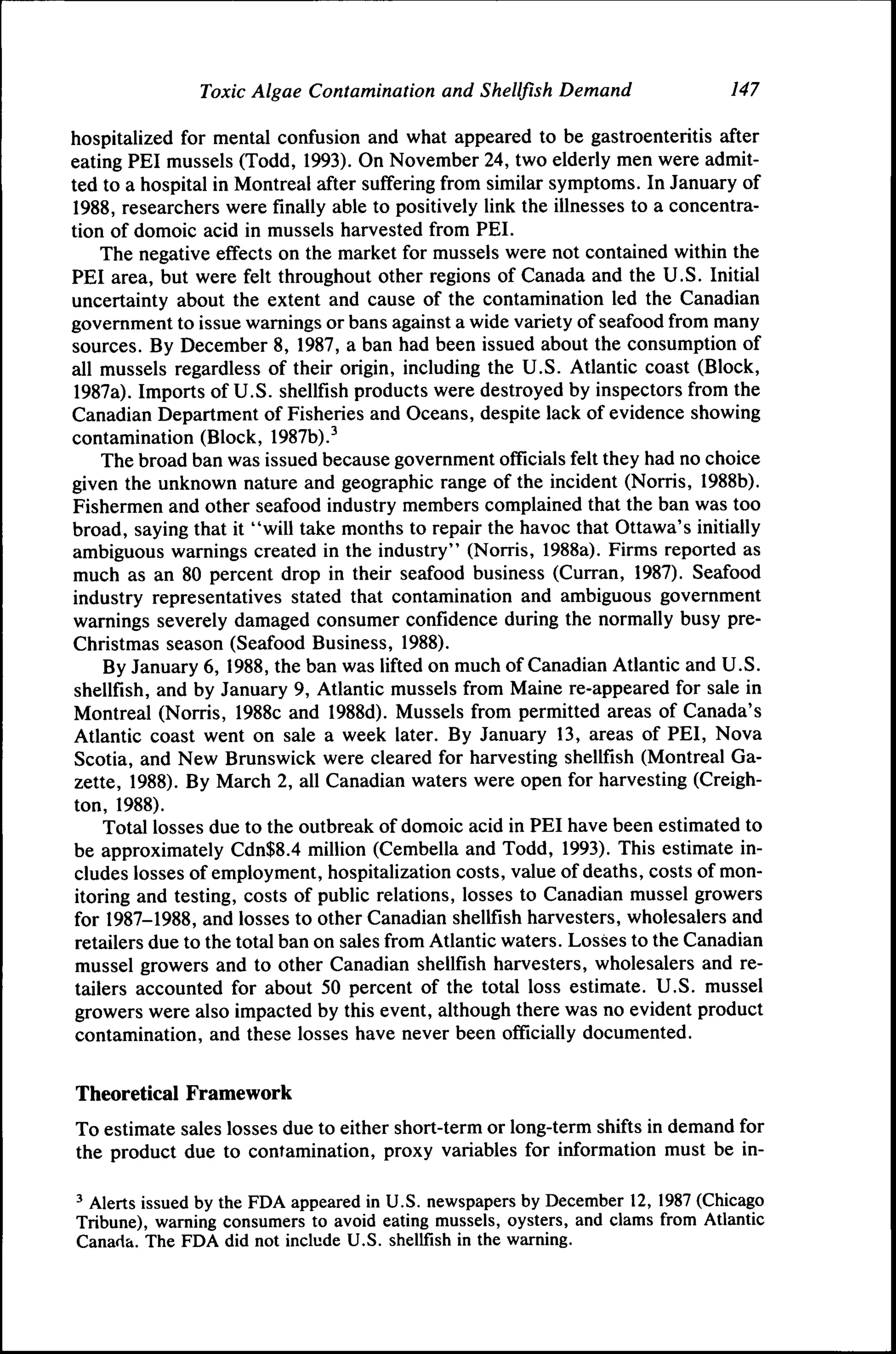 Toxic Algae Contamination and Shellfish Demand

147

hospitalized for mental confusion and what appeared to be gastroenteritis after
eating PEI mussels (Todd, 1993). On November 24, two elderly men were admitted to a hospital in Montreal after suffering from similar symptoms. In January of
1988, researchers were finally able to positively link the illnesses to a concentration of domoic acid in mussels harvested from PEI.
The negative effects on the market for mussels were not contained within the
PEI area, but were felt throughout other regions of Canada and the U.S. Initial
uncertainty about the extent and cause of the contamination led the Canadian
govemment to issue wamings or bans against a wide variety of seafood from many
sources. By December 8, 1987, a ban had been issued about the consumption of
all mussels regardless of their origin, including the U.S. Atlantic coast (Block,
1987a). Imports of U.S. shellfish products were destroyed by inspectors from the
Canadian Department of Fisheries and Oceans, despite lack of evidence showing
contamination (Block, 1987b).^
The broad ban was issued because government officials felt they had no choice
given the unknown nature and geographic range of the incident (Norris, 1988b).
Fishermen and other seafood industry members complained that the ban was too
broad, saying that it "will take months to repair the havoc that Ottawa's initially
ambiguous warnings created in the industry" (Norris, 1988a). Firms reported as
much as an 80 percent drop in their seafood business (Curran, 1987). Seafood
industry representatives stated that contamination and ambiguous government
warnings severely damaged consumer confidence during the normally busy preChristmas season (Seafood Business, 1988).
By January 6, 1988, the ban was lifted on much of Canadian Atlantic and U.S.
shellfish, and by January 9, Atlantic mussels from Maine re-appeared for sale in
Montreal (Norris, 1988c and 1988d). Mussels from permitted areas of Canada's
Atlantic coast went on sale a week later. By January 13, areas of PEI, Nova
Scotia, and New Bmnswick were cleared for harvesting shellfish (Montreal Gazette, 1988). By March 2, all Canadian waters were open for harvesting (Creighton, 1988).
Total losses due to the outbreak of domoic acid in PEI have been estimated to
be approximately Cdn$8.4 million (Cembella and Todd, 1993). This estimate includes losses of employment, hospitalization costs, value of deaths, costs of monitoring and testing, costs of public relations, losses to Canadian mussel growers
for 1987-1988, and losses to other Canadian shellfish harvesters, wholesalers and
retailers due to the total ban on sales from Atlantic waters. Losses to the Canadian
mussel growers and to other Canadian shellfish harvesters, wholesalers and retailers accounted for about 50 percent of the total loss estimate. U.S. mussel
growers were also impacted by this event, although there was no evident product
contamination, and these losses have never been officially documented.
Theoretical Framework
To estimate sales losses due to either short-term or long-term shifts in demand for
the product due to contamination, proxy variables for information must be in' Alerts issued by the FDA appeared in U.S. newspapers by December 12, 1987 (Chicago
Tribune), warning consumers to avoid eating mussels, oysters, and clams from Atlantic
Canada. The FDA did not include U.S. shellfish in the warning.

 