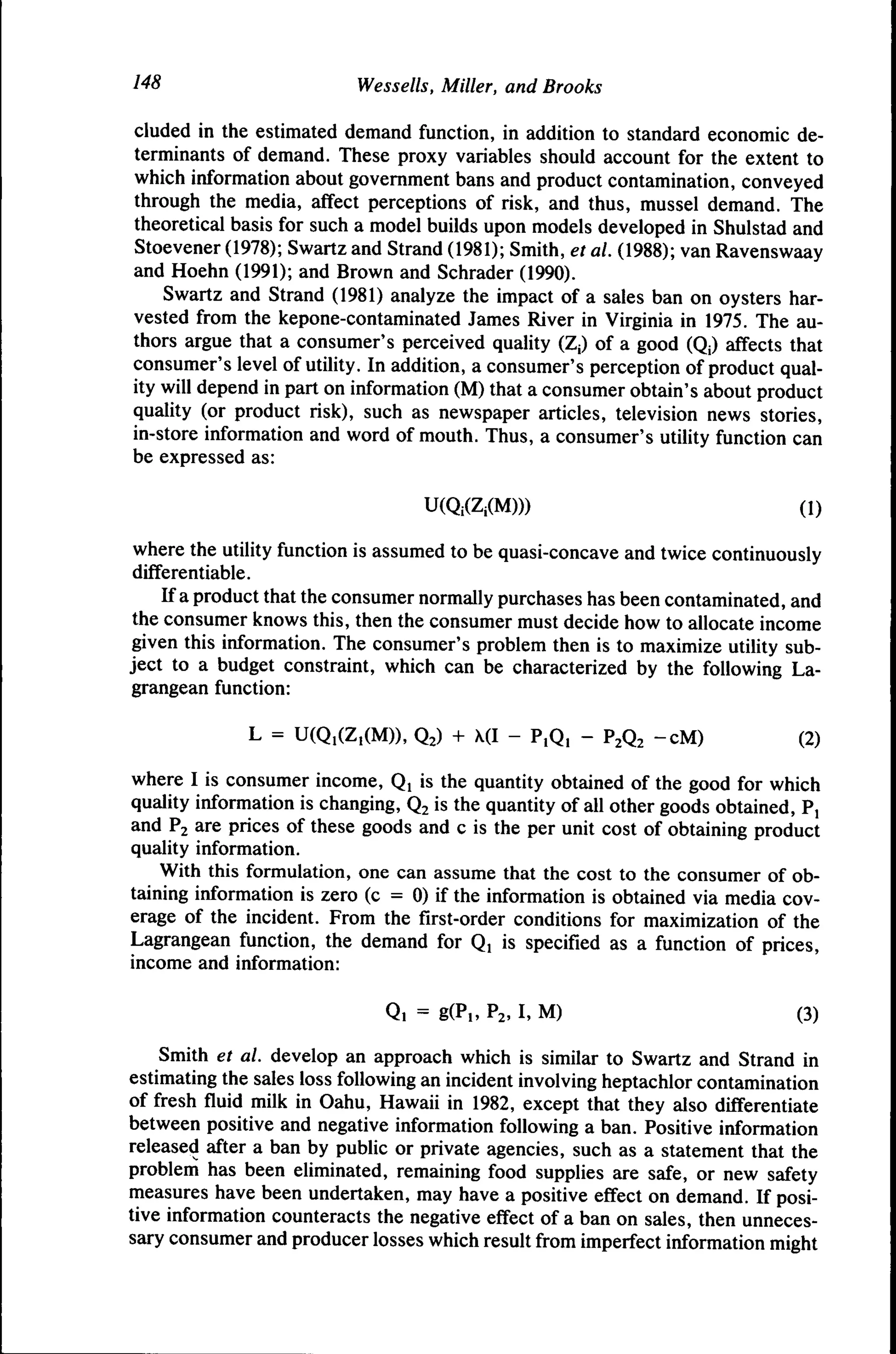 148

Wessells, Miller, and Brooks

eluded in the estimated demand function, in addition to standard economic determinants of demand. These proxy variables should account for the extent to
which information about government bans and product contamination, conveyed
through the media, affect perceptions of risk, and thus, mussel demand. The
theoretical basis for such a model builds upon models developed in Shulstad and
Stoevener (1978); Swartz and Strand (1981); Smith, et al. (1988); van Ravenswaay
and Hoehn (1991); and Brown and Schrader (1990).
Swartz and Strand (1981) analyze the impact of a sales ban on oysters harvested from the kepone-contaminated James River in Virginia in 1975. The authors argue that a consumer's perceived quality (Zj) of a good (Qj) affects that
consumer's level of utility. In addition, a consumer's perception of product quality will depend in part on information (M) that a consumer obtain's about product
quality (or product risk), such as newspaper articles, television news stories,
in-store information and word of mouth. Thus, a consumer's utility function can
be expressed as:
U(Qi(Zi(M)))

(1)

where the utility function is assumed to be quasi-concave and twice continuously
differentiable.
If a product that the consumer normally purchases has been contaminated, and
the consumer knows this, then the consumer must decide how to allocate income
given this information. The consumer's problem then is to maximize utility subject to a budget constraint, which can be characterized by the following Lagrangean function:
L = U(Q,(Z,(M)), Q2) + (I - P,Q, - P2Q2 -cM)

(2)

where I is consumer income, Q, is the quantity obtained of the good for which
quality information is changing, Q2 is the quantity of all other goods obtained, P,
and P2 are prices of these goods and c is the per unit cost of obtaining product
quality information.
With this formulation, one can assume that the cost to the consumer of obtaining information is zero (c = 0) if the information is obtained via media coverage of the incident. From the first-order conditions for maximization of the
Lagrangean function, the demand for Qi is specified as a function of prices,
income and information:
Q, = g(P,, P2, I, M)

(3)

Smith et al. develop an approach which is similar to Swartz and Strand in
estimating the sales loss following an incident involving heptachlor contamination
of fresh fiuid milk in Oahu, Hawaii in 1982, except that they also differentiate
between positive and negative information following a ban. Positive information
released after a ban by public or private agencies, such as a statement that the
problem has been eliminated, remaining food supplies are safe, or new safety
measures have been undertaken, may have a positive effect on demand. If positive information counteracts the negative effect of a ban on sales, then unnecessary consumer and producer losses which result from imperfect information might

 