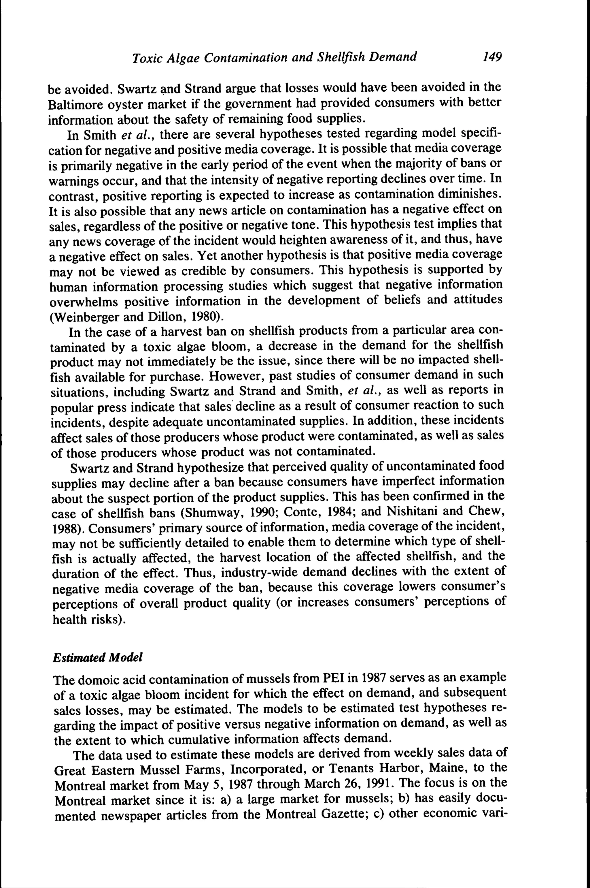 Toxic Algae Contamination and Shellfish Demand

149

be avoided. Swartz and Strand argue that losses would have been avoided in the
Baltimore oyster market if the government had provided consumers with better
information about the safety of remaining food supplies.
In Smith et al, there are several hypotheses tested regarding model specification for negative and positive media coverage. It is possible that media coverage
is primarily negative in the early period of the event when the majority of bans or
warnings occur, and that the intensity of negative reporting declines over time. In
contrast, positive reporting is expected to increase as contamination diminishes.
It is also possible that any news article on contamination has a negative effect on
sales, regardless of the positive or negative tone. This hypothesis test implies that
any news coverage of the incident would heighten awareness of it, and thus, have
a negative effect on sales. Yet another hypothesis is that positive media coverage
may not be viewed as credible by consumers. This hypothesis is supported by
human information processing studies which suggest that negative information
overwhelms positive information in the development of beliefs and attitudes
(Weinberger and Dillon, 1980).
In the case of a harvest ban on shellfish products from a particular area contaminated by a toxic algae bloom, a decrease in the demand for the shellfish
product may not immediately be the issue, since there will be no impacted shellfish available for purchase. However, past studies of consumer demand in such
situations, including Swartz and Strand and Smith, et al., as well as reports in
popular press indicate that sales decline as a result of consumer reaction to such
incidents, despite adequate uncontaminated supplies. In addition, these incidents
affect sales of those producers whose product were contaminated, as well as sales
of those producers whose product was not contaminated.
Swartz and Strand hypothesize that perceived quality of uncontaminated food
supplies may decline after a ban because consumers have imperfect information
about the suspect portion of the product supplies. This has been confirmed in the
case of shellfish bans (Shumway, 1990; Conte, 1984; and Nishitani and Chew,
1988). Consumers' primary source of information, media coverage of the incident,
may not be sufficiently detailed to enable them to determine which type of shellfish is actually affected, the harvest location of the affected shellfish, and the
duration of the effect. Thus, industry-wide demand declines with the extent of
negative media coverage of the ban, because this coverage lowers consumer's
perceptions of overall product quality (or increases consumers' perceptions of
health risks).
Estimated Modet

The domoic acid contamination of mussels from PEI in 1987 serves as an example
of a toxic algae bloom incident for which the effect on demand, and subsequent
sales losses, may be estimated. The models to be estimated test hypotheses regarding the impact of positive versus negative information on demand, as well as
the extent to which cumulative information affects demand.
The data used to estimate these models are derived from weekly sales data of
Great Eastern Mussel Farms, Incorporated, or Tenants Harbor, Maine, to the
Montreal market from May 5, 1987 through March 26, 1991. The focus is on the
Montreal market since it is: a) a large market for mussels; b) has easily documented newspaper articles from the Montreal Gazette; c) other economic vari-

 